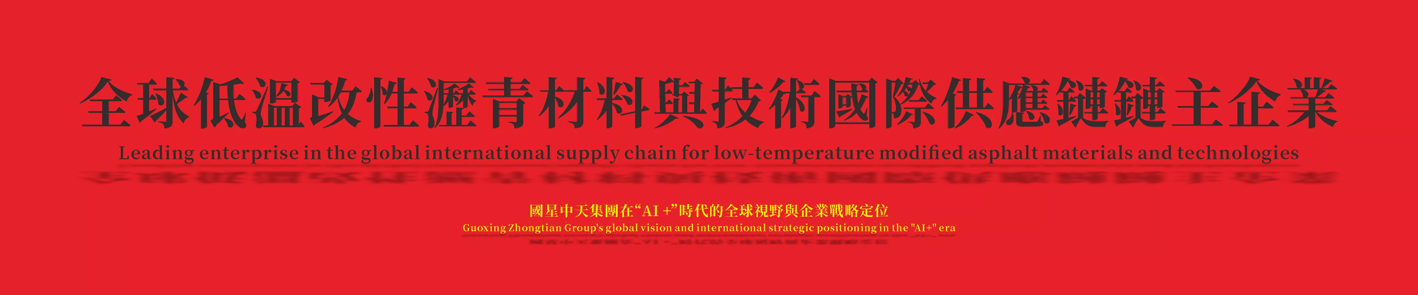 全球低溫改性瀝青“材料和技術”國際供應鏈“鏈主企業”
Global "Leading Enterprise" in the International Supply Chain for "Materials and Technologies" of Low-Temperature Modified Asphalt

國星中天集團在“AI +”時代的全球視野與企業戰略定位
Guoxing Zhongtian Group's global vision and corporate strategic positioning in the "AI+" era