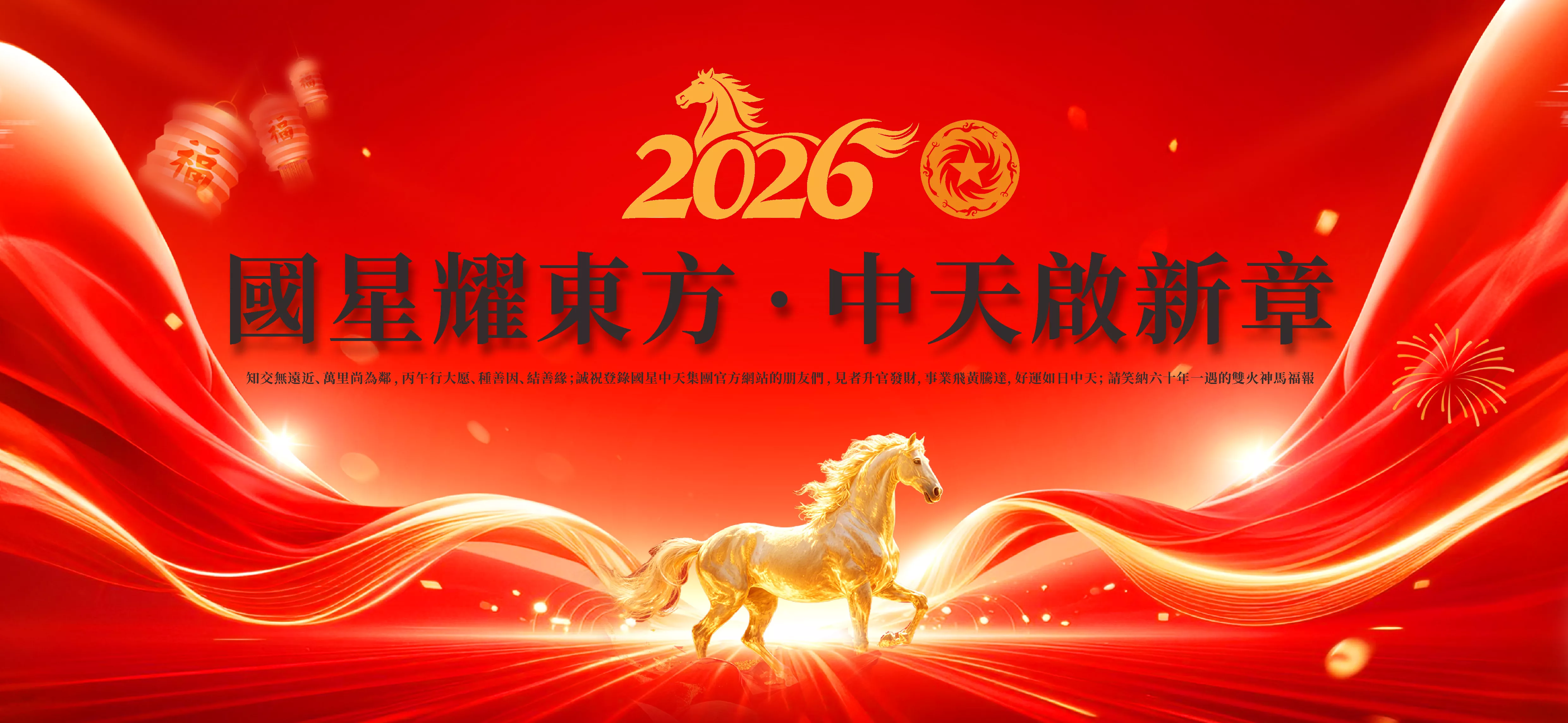 國星耀東方 ，中天啟新章；凡是過往，皆為序章。保祐国星中天建材集团，保祐国星中天科技股份，保祐山东中威盛强复合材料，保祐北京中威复合材料，保祐四川国星中天复合材料，一赚就是三百万，再赚就是三千万，崛起就赚三个亿。保祐四川国星中天集团2018年10月18日创建时确立的33个亿的营收营利能力早日实现。保祐国星中天集团在国内外的低温改性沥青市场都有亮眼的财报和表现。保祐黄建义，保祐黄尚，保祐唐菊培，保祐唐菲，保祐黄格格，保祐黄美芙，保祐黄美兮，保祐黄鼎天，保祐我家人，保祐我小孩，保祐我家族，保祐我父兄姊妹，保祐我亲朋好友，保祐我合作伙伴，保祐我的贵人，保祐我们的祖国国泰民安，保祐我们的公司财运滚滚，保祐老黄家的家族和事业，好运长春，霸气长存，朋友满天下。保祐：马年万事如意，马年心想事成，马年花好月圆，马年良辰美景，马上有钱花不完，马上贵人来相助，马上富贵踏马来，马上健康好身体，马上事业腾飞来，马上学业都进步，财源滚滚达三江，马上美梦都成真。知交無遠近、萬里尚為鄰 ，丙午行大愿、種善因、結善緣；誠祝登錄國星中天集團官方網站的朋友們 ，見者升官發財，事業飛黃騰達，好運如日中天； 請笑納六十年一遇的雙火赤馬福報。